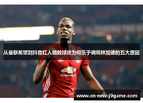 从曼联希望到抖音红人细数球迷为何乐于调侃林加德的五大原因 从曼联希望到抖音红人细数球迷为何乐于调侃林加德的五大原因