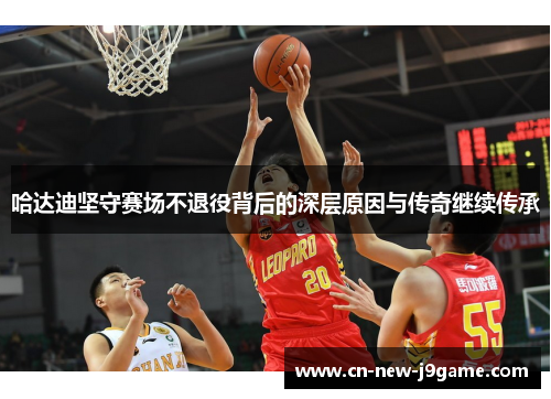 哈达迪坚守赛场不退役背后的深层原因与传奇继续传承 哈达迪坚守赛场不退役背后的深层原因与传奇继续传承