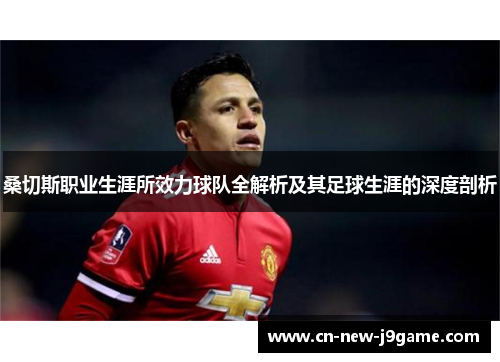 桑切斯职业生涯所效力球队全解析及其足球生涯的深度剖析