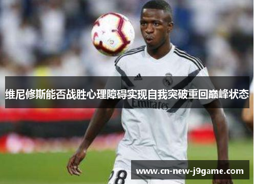 维尼修斯能否战胜心理障碍实现自我突破重回巅峰状态 维尼修斯能否战胜心理障碍实现自我突破重回巅峰状态