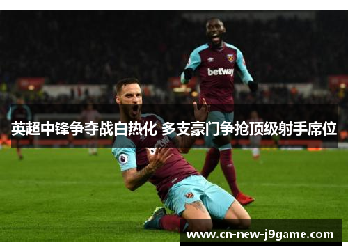 英超中锋争夺战白热化 多支豪门争抢顶级射手席位