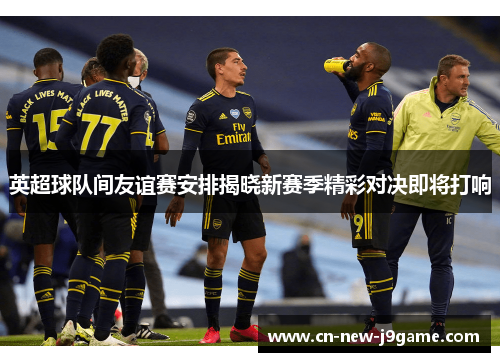英超球队间友谊赛安排揭晓新赛季精彩对决即将打响 英超球队间友谊赛安排揭晓新赛季精彩对决即将打响
