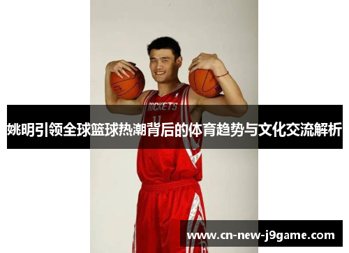 姚明引领全球篮球热潮背后的体育趋势与文化交流解析