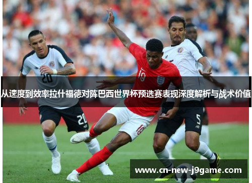 从速度到效率拉什福德对阵巴西世界杯预选赛表现深度解析与战术价值