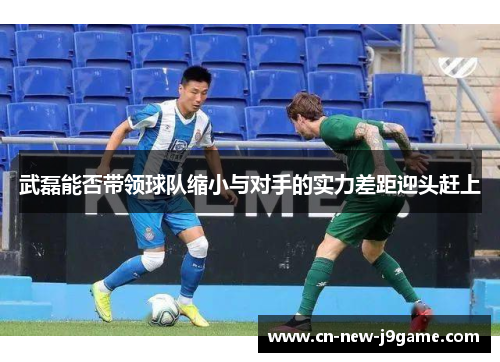 武磊能否带领球队缩小与对手的实力差距迎头赶上 武磊能否带领球队缩小与对手的实力差距迎头赶上