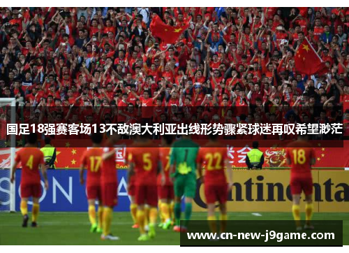 国足18强赛客场13不敌澳大利亚出线形势骤紧球迷再叹希望渺茫
