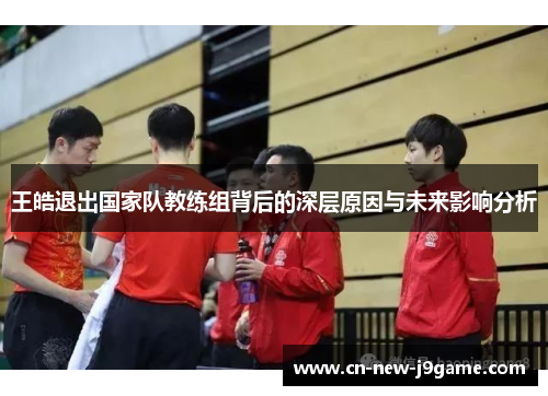 王皓退出国家队教练组背后的深层原因与未来影响分析 王皓退出国家队教练组背后的深层原因与未来影响分析