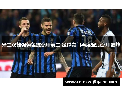 米兰双雄强势包揽意甲前二 足球豪门再度登顶意甲巅峰