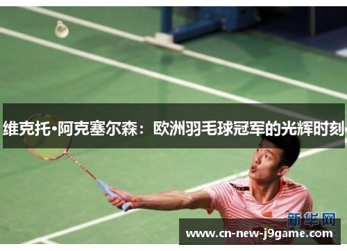 维克托·阿克塞尔森：欧洲羽毛球冠军的光辉时刻