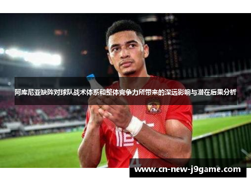 阿库尼亚缺阵对球队战术体系和整体竞争力所带来的深远影响与潜在后果分析